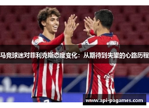 马竞球迷对菲利克斯态度变化:从期待到失望的心路历程 马竞球迷对菲利克斯态度变化:从期待到失望的心路历程
