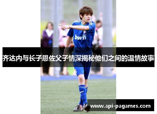 齐达内与长子恩佐父子情深揭秘他们之间的温情故事 齐达内与长子恩佐父子情深揭秘他们之间的温情故事