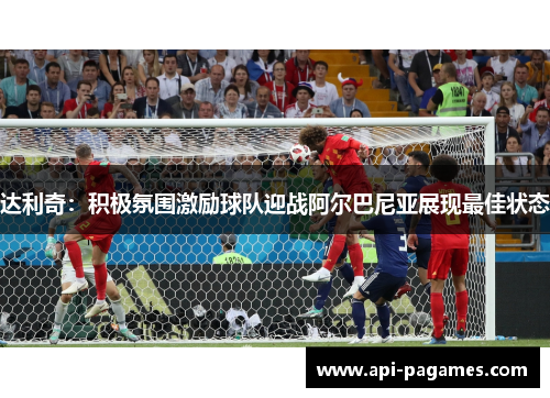 达利奇：积极氛围激励球队迎战阿尔巴尼亚展现最佳状态