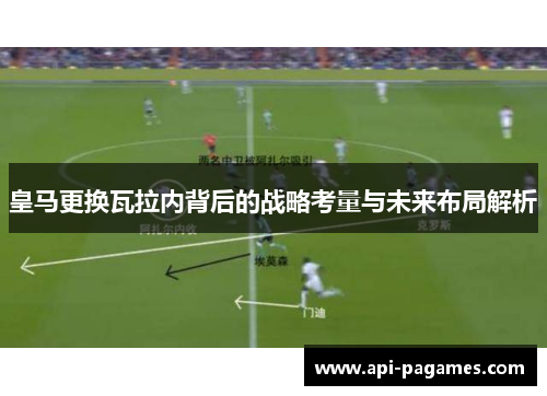 皇马更换瓦拉内背后的战略考量与未来布局解析 皇马更换瓦拉内背后的战略考量与未来布局解析