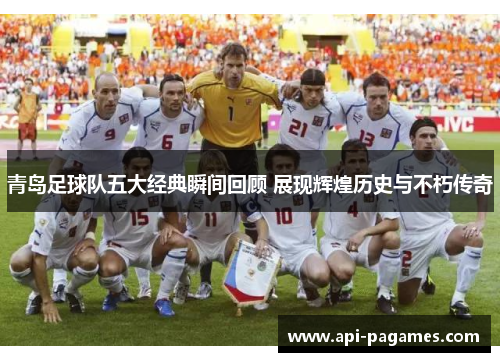 青岛足球队五大经典瞬间回顾 展现辉煌历史与不朽传奇