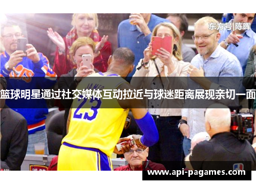 篮球明星通过社交媒体互动拉近与球迷距离展现亲切一面