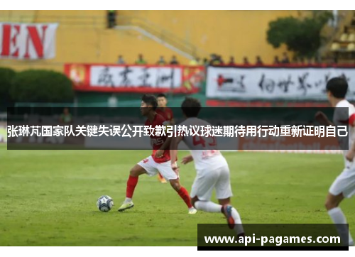 张琳芃国家队关键失误公开致歉引热议球迷期待用行动重新证明自己 张琳芃国家队关键失误公开致歉引热议球迷期待用行动重新证明自己