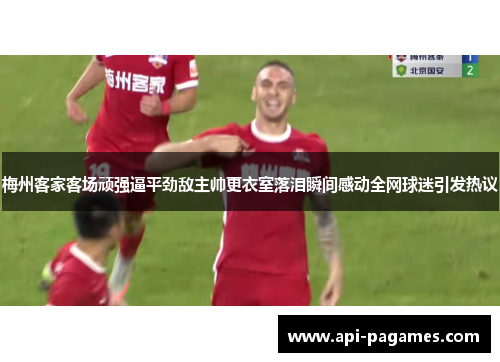 梅州客家客场顽强逼平劲敌主帅更衣室落泪瞬间感动全网球迷引发热议